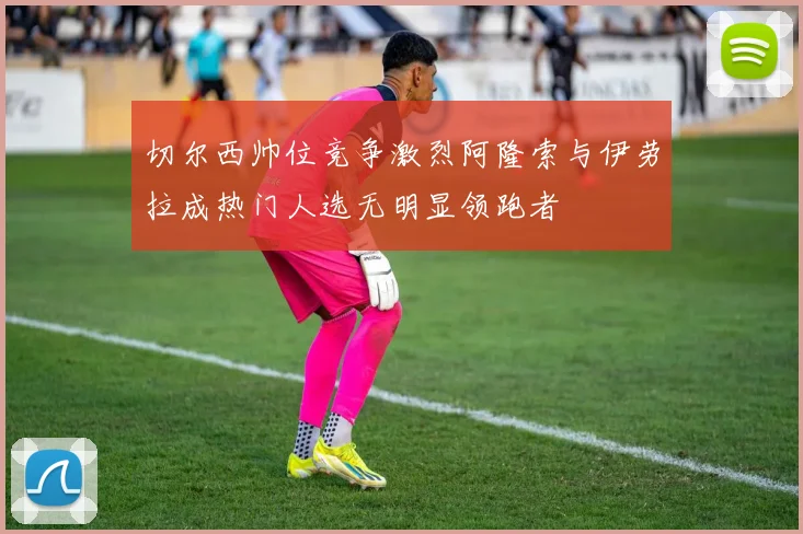 切尔西帅位竞争激烈阿隆索与伊劳拉成热门人选无明显领跑者