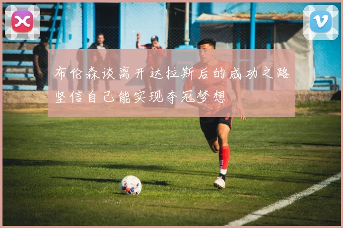 布伦森谈离开达拉斯后的成功之路坚信自己能实现夺冠梦想