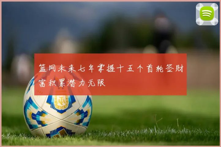 篮网未来七年掌握十五个首轮签财富积累潜力无限