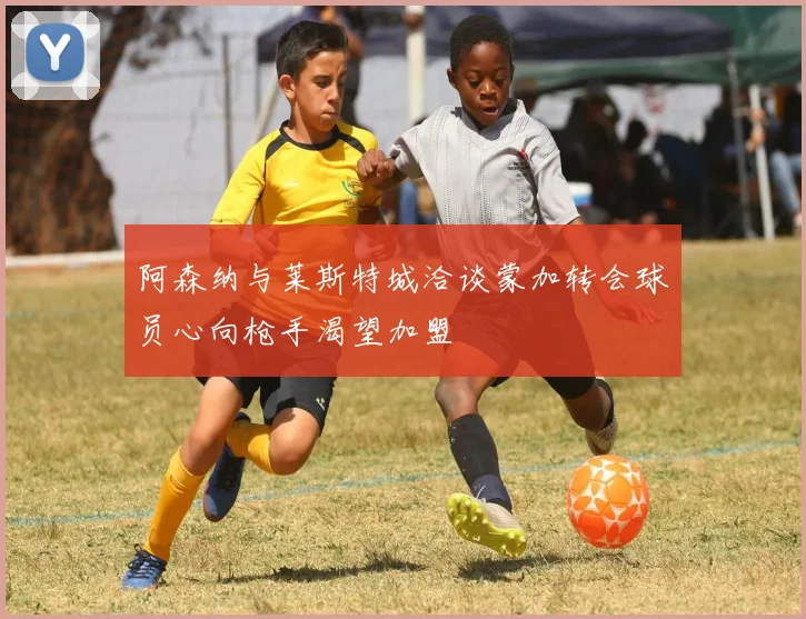阿森纳与莱斯特城洽谈蒙加转会球员心向枪手渴望加盟