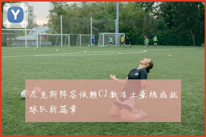 尼克斯阵容依赖CJ激活土豪线成就球队新篇章