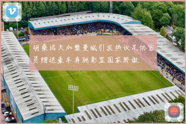 胡桑诺夫加盟曼城引发热议足协官员赠送豪车奔驰彰显国家骄傲
