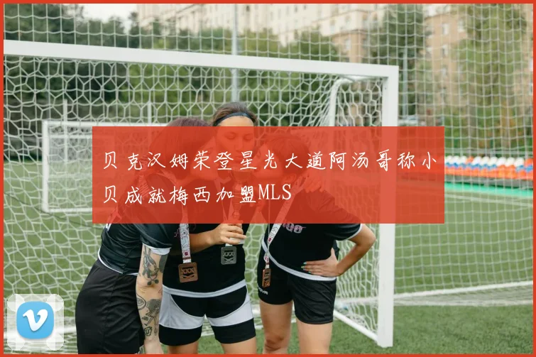 贝克汉姆荣登星光大道阿汤哥称小贝成就梅西加盟MLS
