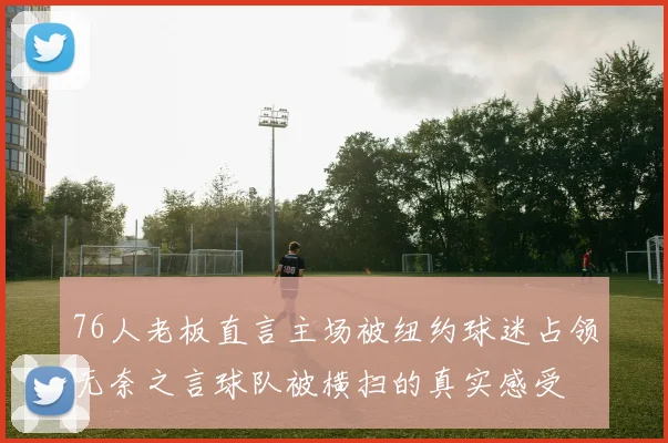 76人老板直言主场被纽约球迷占领无奈之言球队被横扫的真实感受