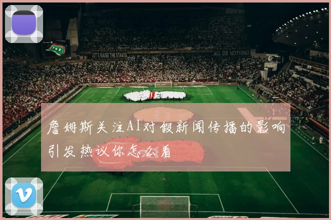 詹姆斯关注AI对假新闻传播的影响引发热议你怎么看