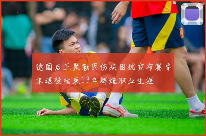 德国后卫聚勒因伤病困扰宣布赛季末退役结束13年辉煌职业生涯