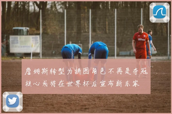 詹姆斯转型为拼图角色不再是夺冠核心或将在世界杯后宣布新东家