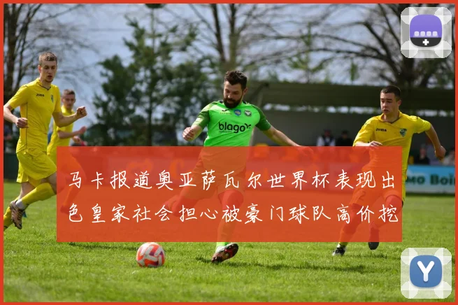 马卡报道奥亚萨瓦尔世界杯表现出色皇家社会担心被豪门球队高价挖角
