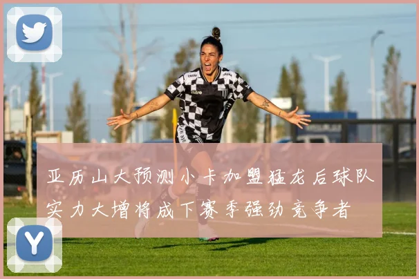 亚历山大预测小卡加盟猛龙后球队实力大增将成下赛季强劲竞争者