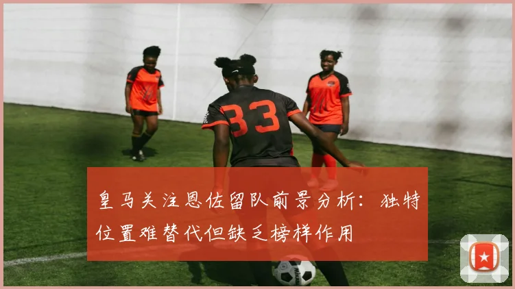 皇马关注恩佐留队前景分析：独特位置难替代但缺乏榜样作用
