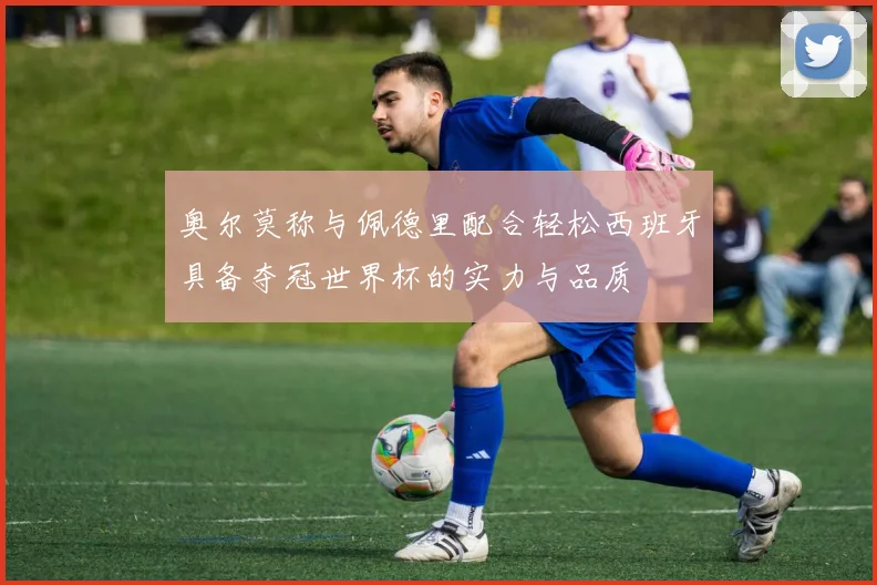 奥尔莫称与佩德里配合轻松西班牙具备夺冠世界杯的实力与品质