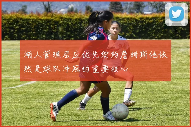 湖人管理层应优先续约詹姆斯他依然是球队冲冠的重要核心