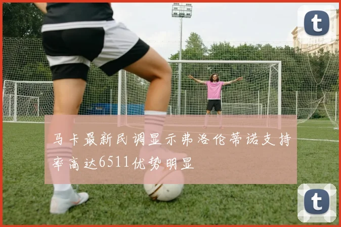 马卡最新民调显示弗洛伦蒂诺支持率高达6511优势明显