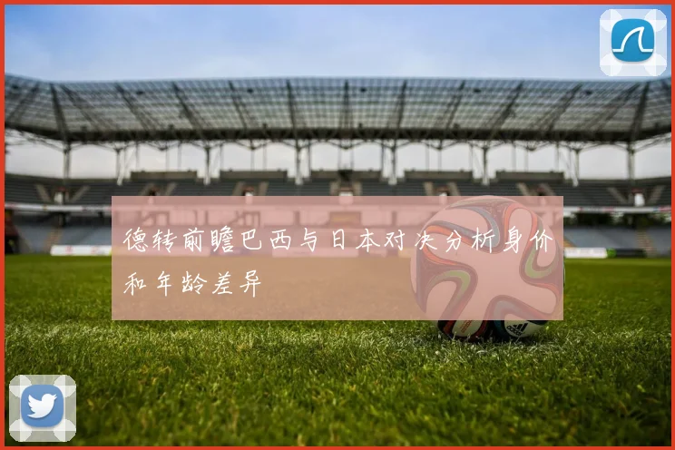 德转前瞻巴西与日本对决分析身价和年龄差异