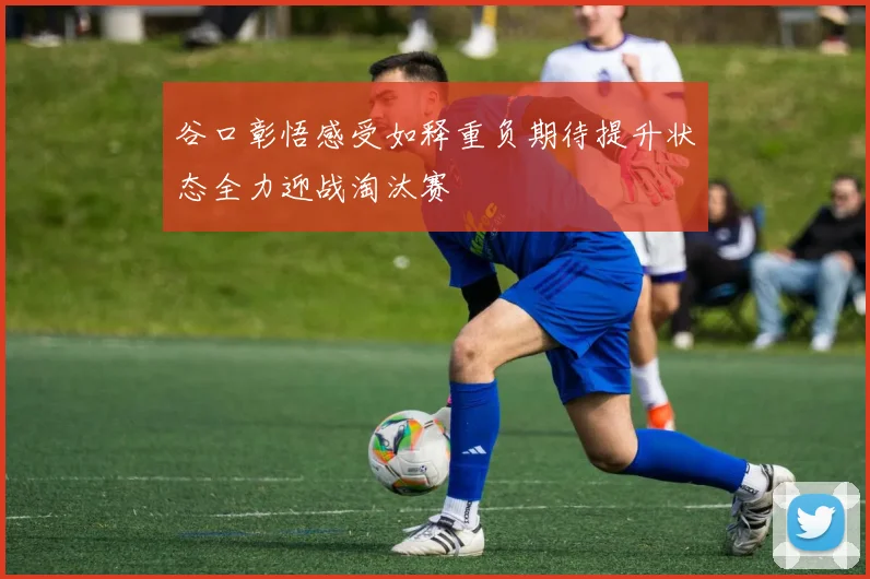 谷口彰悟感受如释重负期待提升状态全力迎战淘汰赛