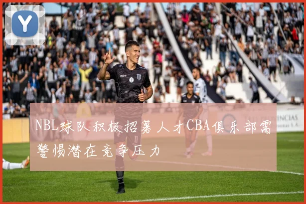NBL球队积极招募人才CBA俱乐部需警惕潜在竞争压力