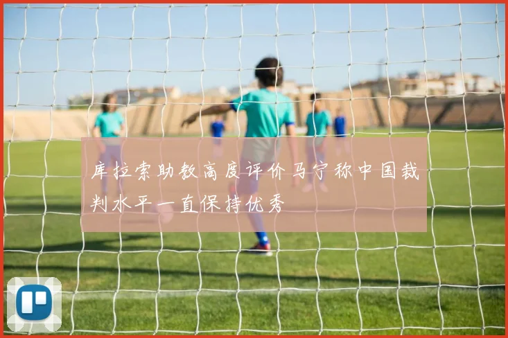 库拉索助教高度评价马宁称中国裁判水平一直保持优秀