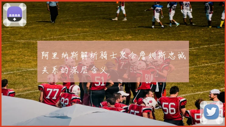 阿里纳斯解析骑士聚会詹姆斯忠诚关系的深层含义