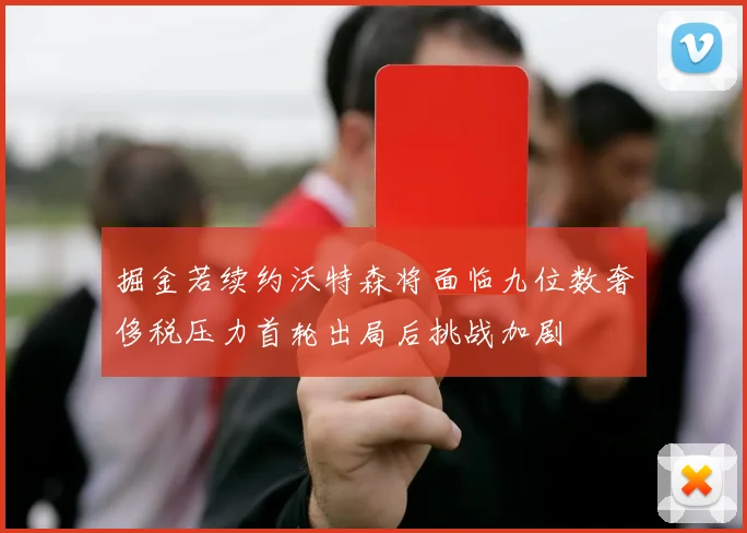 掘金若续约沃特森将面临九位数奢侈税压力首轮出局后挑战加剧