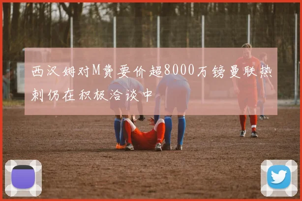 西汉姆对M费要价超8000万镑曼联热刺仍在积极洽谈中